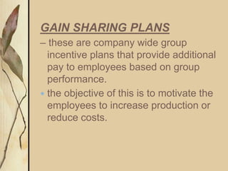 GAIN SHARING PLANS
– these are company wide group
incentive plans that provide additional
pay to employees based on group
performance.
 the objective of this is to motivate the
employees to increase production or
reduce costs.
 
