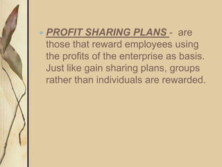  PROFIT SHARING PLANS - are
those that reward employees using
the profits of the enterprise as basis.
Just like gain sharing plans, groups
rather than individuals are rewarded.
 