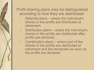Profit sharing plans may be distinguished
according to how they are distributed:
1. Deferred plans – where the individual’s
shares in the profits are distributed at
retirement.
2. Distribution plans – where the individual’s
shares in the profits are distributed after
profits are declared.
3. Combination plans – where part of the
shares in the profits are distributed at
retirement and the remainder as soon as
the profits are declared.
 