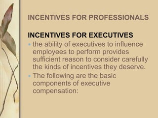 INCENTIVES FOR PROFESSIONALS
INCENTIVES FOR EXECUTIVES
 the ability of executives to influence
employees to perform provides
sufficient reason to consider carefully
the kinds of incentives they deserve.
 The following are the basic
components of executive
compensation:
 