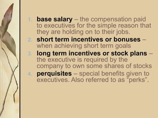 1. base salary – the compensation paid
to executives for the simple reason that
they are holding on to their jobs.
2. short term incentives or bonuses –
when achieving short term goals
3. long term incentives or stock plans –
the executive is required by the
company to own some shares of stocks
4. perquisites – special benefits given to
executives. Also referred to as “perks”.
 