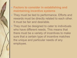  Factors to consider in establishing and
maintaining incentive systems
 They must be tied to performance. Efforts and
rewards must be directly related to each other.
It must be fair and desirable.
 They must be designed to cater to individuals
who have different needs. This means that
there must be a variety of incentives to make
sure that a certain type of incentive matches
the unique and particular needs of any
employee.
 