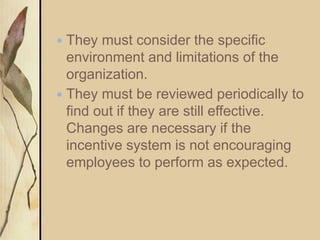  They must consider the specific
environment and limitations of the
organization.
 They must be reviewed periodically to
find out if they are still effective.
Changes are necessary if the
incentive system is not encouraging
employees to perform as expected.
 