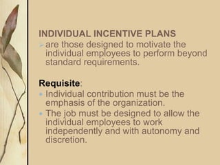 INDIVIDUAL INCENTIVE PLANS
are those designed to motivate the
individual employees to perform beyond
standard requirements.
Requisite:
 Individual contribution must be the
emphasis of the organization.
 The job must be designed to allow the
individual employees to work
independently and with autonomy and
discretion.
 