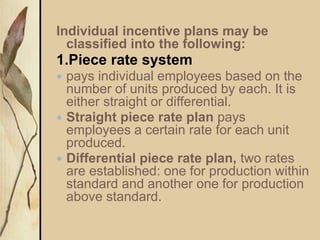 Individual incentive plans may be
classified into the following:
1.Piece rate system
 pays individual employees based on the
number of units produced by each. It is
either straight or differential.
 Straight piece rate plan pays
employees a certain rate for each unit
produced.
 Differential piece rate plan, two rates
are established: one for production within
standard and another one for production
above standard.
 
