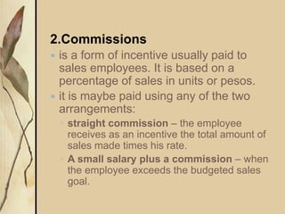 2.Commissions
 is a form of incentive usually paid to
sales employees. It is based on a
percentage of sales in units or pesos.
 it is maybe paid using any of the two
arrangements:
◦ straight commission – the employee
receives as an incentive the total amount of
sales made times his rate.
◦ A small salary plus a commission – when
the employee exceeds the budgeted sales
goal.
 