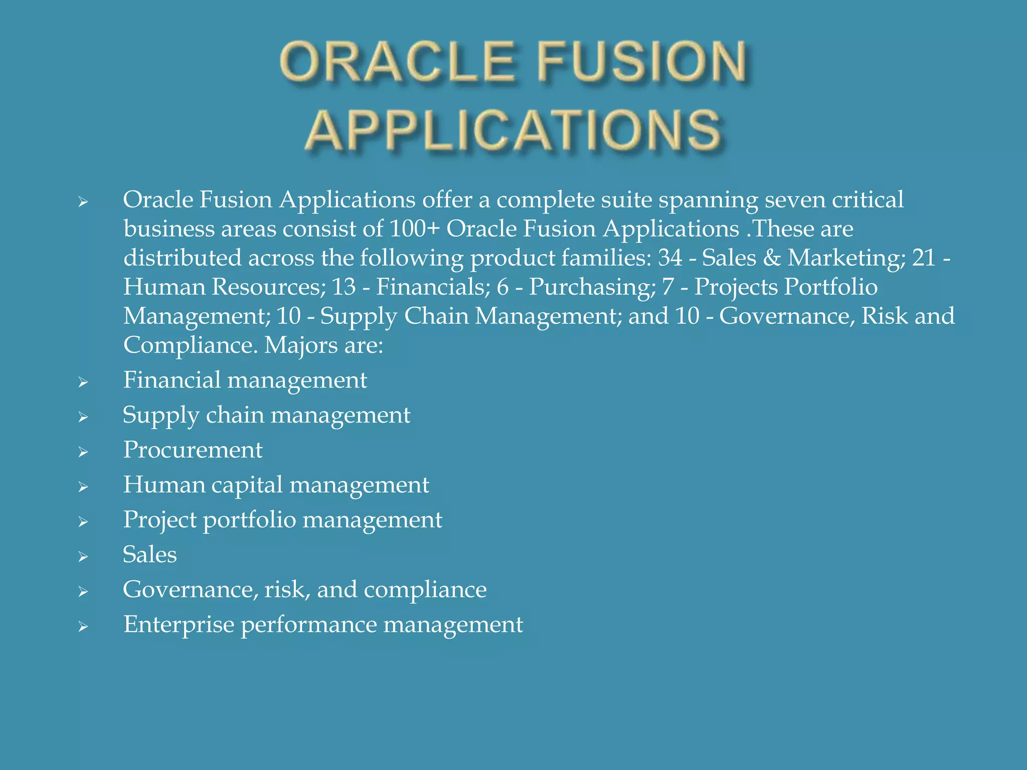 












Oracle Fusion Applications offer a complete suite spanning seven critical
business areas consist of 100+ Oracle Fusion Applications .These are
distributed across the following product families: 34 - Sales & Marketing; 21 Human Resources; 13 - Financials; 6 - Purchasing; 7 - Projects Portfolio
Management; 10 - Supply Chain Management; and 10 - Governance, Risk and
Compliance. Majors are:
Financial management
Supply chain management
Procurement
Human capital management
Project portfolio management
Sales
Governance, risk, and compliance
Enterprise performance management

 