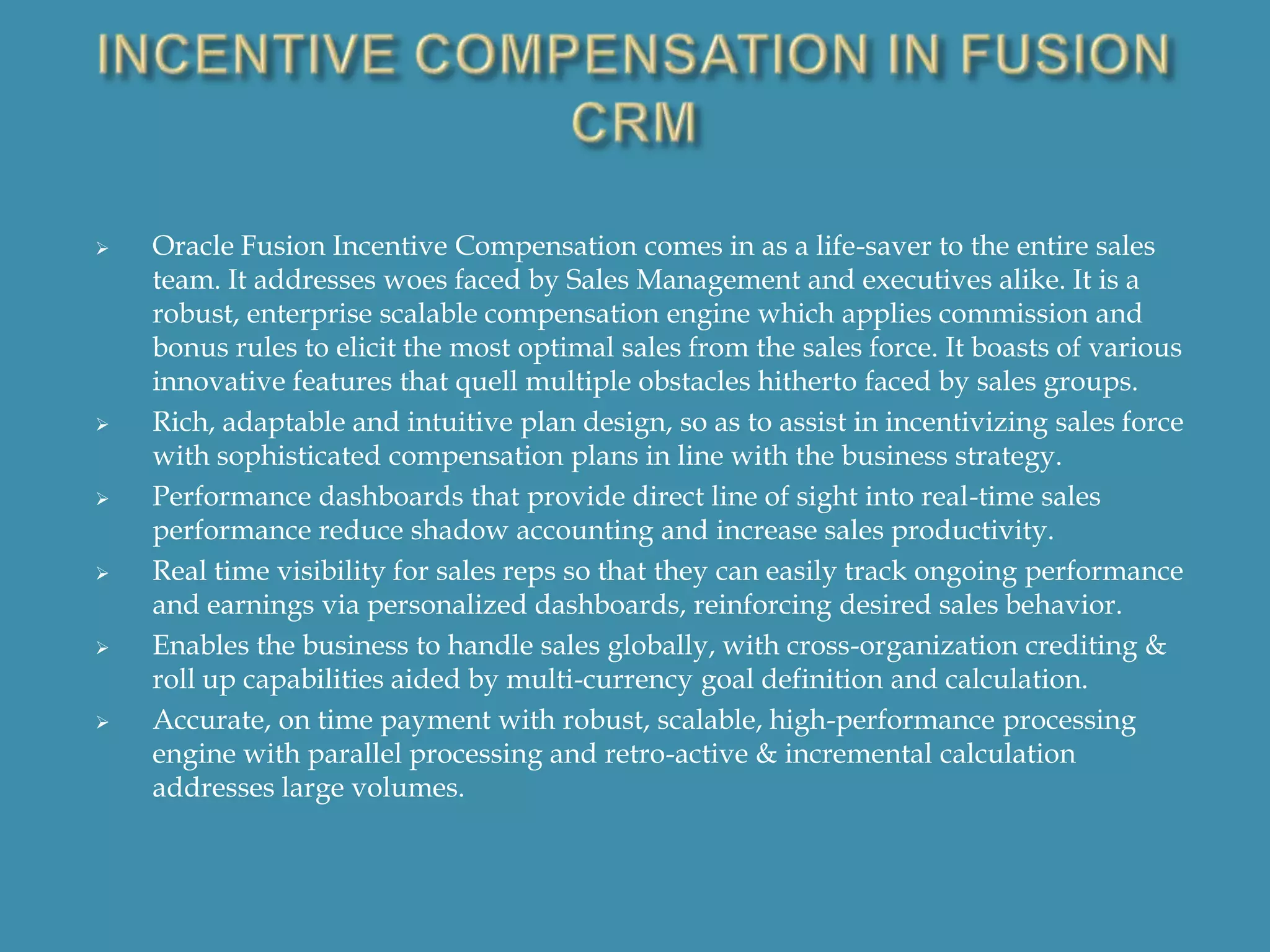 











Oracle Fusion Incentive Compensation comes in as a life-saver to the entire sales
team. It addresses woes faced by Sales Management and executives alike. It is a
robust, enterprise scalable compensation engine which applies commission and
bonus rules to elicit the most optimal sales from the sales force. It boasts of various
innovative features that quell multiple obstacles hitherto faced by sales groups.
Rich, adaptable and intuitive plan design, so as to assist in incentivizing sales force
with sophisticated compensation plans in line with the business strategy.
Performance dashboards that provide direct line of sight into real-time sales
performance reduce shadow accounting and increase sales productivity.
Real time visibility for sales reps so that they can easily track ongoing performance
and earnings via personalized dashboards, reinforcing desired sales behavior.
Enables the business to handle sales globally, with cross-organization crediting &
roll up capabilities aided by multi-currency goal definition and calculation.
Accurate, on time payment with robust, scalable, high-performance processing
engine with parallel processing and retro-active & incremental calculation
addresses large volumes.

 