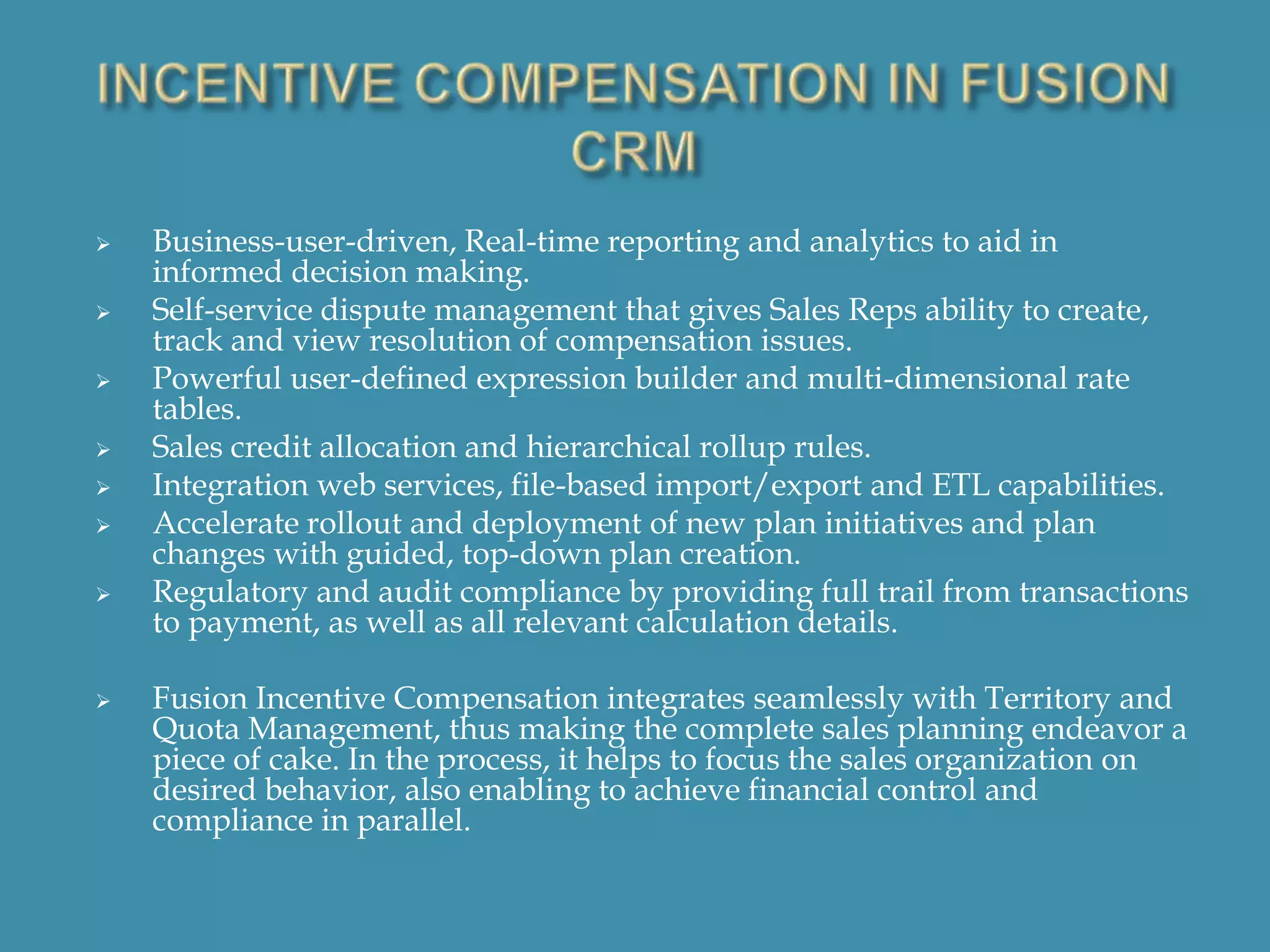 









Business-user-driven, Real-time reporting and analytics to aid in
informed decision making.
Self-service dispute management that gives Sales Reps ability to create,
track and view resolution of compensation issues.
Powerful user-defined expression builder and multi-dimensional rate
tables.
Sales credit allocation and hierarchical rollup rules.
Integration web services, file-based import/export and ETL capabilities.
Accelerate rollout and deployment of new plan initiatives and plan
changes with guided, top-down plan creation.
Regulatory and audit compliance by providing full trail from transactions
to payment, as well as all relevant calculation details.
Fusion Incentive Compensation integrates seamlessly with Territory and
Quota Management, thus making the complete sales planning endeavor a
piece of cake. In the process, it helps to focus the sales organization on
desired behavior, also enabling to achieve financial control and
compliance in parallel.

 
