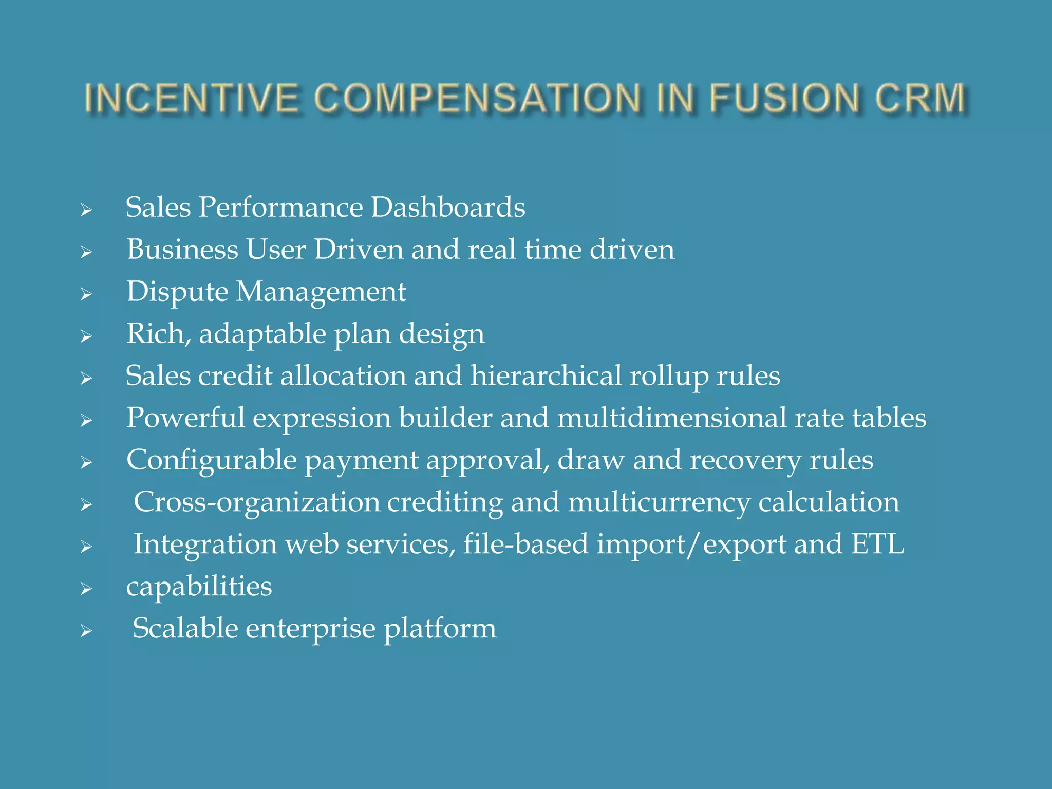 












Sales Performance Dashboards
Business User Driven and real time driven
Dispute Management
Rich, adaptable plan design
Sales credit allocation and hierarchical rollup rules
Powerful expression builder and multidimensional rate tables
Configurable payment approval, draw and recovery rules
Cross-organization crediting and multicurrency calculation
Integration web services, file-based import/export and ETL
capabilities
Scalable enterprise platform

 