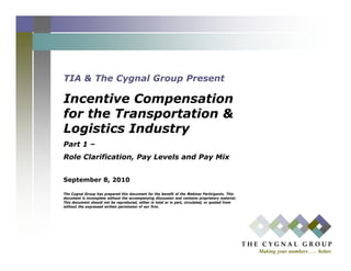TIA & The Cygnal Group Present

Incentive Compensation
for the Transportation &
             p
Logistics Industry
Part 1 –
Role Clarification, Pay Levels and Pay Mix


September 8, 2010

The Cygnal Group has prepared this document for the benefit of the Webinar Participants. This
document is incomplete without the accompanying discussion and contains proprietary material.
This document should not be reproduced, either in total or in part, circulated, or quoted from
without the expressed written permission of our firm.




                                                                                                 T H E   C Y G N A L   G R O U P
                                                                                                      Making your numbers . . . better.
 