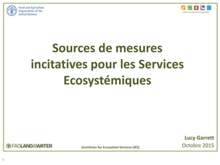 1
Sources de mesures
incitatives pour les Services
Ecosystémiques
Incentives for Ecosystem Services in Agriculture (IES)
Lucy Garrett
Octobre 2015Incentives for Ecosystem Services (IES)
 