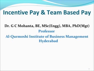 Incentive Pay & Team Based Pay
Dr. G C Mohanta, BE, MSc(Engg), MBA, PhD(Mgt)
Professor
Al-Qurmoshi Institute of Business Management
Hyderabad
1
 