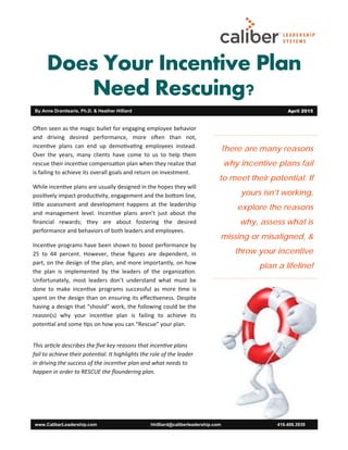 Does Your Incentive Plan
Need Rescuing?
There are many reasons
why incentive plans fail
to meet their potential. If
yours isn’t working,
explore the reasons
why, assess what is
missing or misaligned, &
throw your incentive
plan a lifeline!
www.CaliberLeadership.com hhilliard@caliberleadership.com 416.406.3939
By Anne Dranitsaris, Ph.D. & Heather Hilliard April 2015
O en seen as the magic bullet for engaging employee behavior
and driving desired performance, more o en than not,
incen ve plans can end up demo va ng employees instead.
Over the years, many clients have come to us to help them
rescue their incen ve compensa on plan when they realize that
is failing to achieve its overall goals and return on investment.
While incen ve plans are usually designed in the hopes they will
posi vely impact produc vity, engagement and the bo om line,
li le assessment and development happens at the leadership
and management level. Incen ve plans aren’t just about the
ﬁnancial rewards; they are about fostering the desired
performance and behaviors of both leaders and employees.
Incen ve programs have been shown to boost performance by
25 to 44 percent. However, these ﬁgures are dependent, in
part, on the design of the plan, and more importantly, on how
the plan is implemented by the leaders of the organiza on.
Unfortunately, most leaders don’t understand what must be
done to make incen ve programs successful as more me is
spent on the design than on ensuring its eﬀec veness. Despite
having a design that “should” work, the following could be the
reason(s) why your incen ve plan is failing to achieve its
poten al and some ps on how you can “Rescue” your plan.
This ar cle describes the ﬁve key reasons that incen ve plans
fail to achieve their poten al. It highlights the role of the leader
in driving the success of the incen ve plan and what needs to
happen in order to RESCUE the ﬂoundering plan.
 