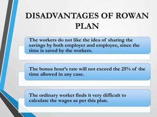 DISADVANTAGES OF ROWAN
PLAN
The workers do not like the idea of sharing the
savings by both employer and employee, since the
time is saved by the workers.
The bonus hour’s rate will not exceed the 25% of the
time allowed in any case.
The ordinary worker finds it very difficult to
calculate the wages as per this plan.
 