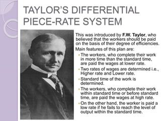 TAYLOR’S DIFFERENTIAL
PIECE-RATE SYSTEM
This was introduced by F.W. Taylor, who
believed that the workers should be paid
on the basis of their degree of efficiencies.
Main features of this plan are:
The workers, who complete their work
in more time than the standard time,
are paid the wages at lower rate.
Two rates of wages are determined i.e.,
Higher rate and Lower rate.
Standard time of the work is
determined.
The workers, who complete their work
within standard time or before standard
time, are paid the wages at high rate.
On the other hand, the worker is paid a
low rate if he fails to reach the level of
output within the standard time.
 