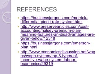 REFERENCES
 https://businessjargons.com/merrick-
differential-piece-rate-system.html
 http://www.preservearticles.com/cost-
accounting/halsey-premium-plan-
meaning-features-an-disadvantages-are-
given-below/12318
 https://businessjargons.com/emerson-
plan.html
 http://www.economicsdiscussion.net/wag
es/wage-system/top-8-types-of-
incentive-wage-system-labour-
economics/29319
 