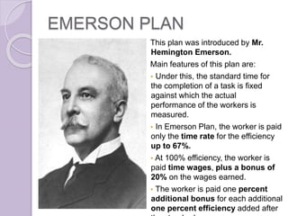 EMERSON PLAN
This plan was introduced by Mr.
Hemington Emerson.
Main features of this plan are:
 Under this, the standard time for
the completion of a task is fixed
against which the actual
performance of the workers is
measured.
 In Emerson Plan, the worker is paid
only the time rate for the efficiency
up to 67%.
 At 100% efficiency, the worker is
paid time wages, plus a bonus of
20% on the wages earned.
 The worker is paid one percent
additional bonus for each additional
one percent efficiency added after
 