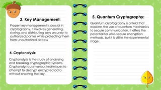 3. Key Management:
Proper key management is crucial in
cryptography. It involves generating,
storing, and distributing keys securely to
authorized parties while protecting them
from unauthorized access
4. Cryptanalysis:
Cryptanalysis is the study of analyzing
and breaking cryptographic systems.
Cryptanalysts use various techniques to
attempt to decrypt encrypted data
without knowing the key.
5. Quantum Cryptography:
Quantum cryptography is a field that
explores the use of quantum mechanics
to secure communication. It offers the
potential for ultra-secure encryption
methods, but it is still in the experimental
stage.
 