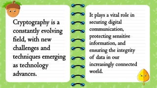 Cryptography is a
constantly evolving
field, with new
challenges and
techniques emerging
as technology
advances.
It plays a vital role in
securing digital
communication,
protecting sensitive
information, and
ensuring the integrity
of data in our
increasingly connected
world.
 