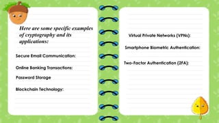 Here are some specific examples
of cryptography and its
applications:
Secure Email Communication:
Online Banking Transactions:
Password Storage
Blockchain Technology:
Virtual Private Networks (VPNs):
Smartphone Biometric Authentication:
Two-Factor Authentication (2FA):
 