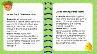 Secure Email Communication:
•Example: When you send an
email via a secure email service or
use end-to-end encryption, your
message and attachments are
encrypted using cryptographic
algorithms.
•How it works: Public-key
cryptography is often used here.
The recipient's public key is used
to encrypt the message, and only
the recipient's private key can
decrypt it.
Online Banking Transactions:
•Example: When you log in to
your online banking account or
make a financial transaction,
cryptography is at work to
protect your data.
•How it works: Secure
communication protocols like
HTTPS ensure that your data is
encrypted during transmission.
Also, digital signatures may be
used to verify the authenticity of
banking transactions
 
