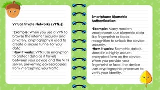 Virtual Private Networks (VPNs):
•Example: When you use a VPN to
browse the internet securely and
privately, cryptography is used to
create a secure tunnel for your
data.
•How it works: VPNs use encryption
to protect data as it travels
between your device and the VPN
server, preventing eavesdroppers
from intercepting your traffic.
Smartphone Biometric
Authentication:
•Example: Many modern
smartphones use biometric data
like fingerprints or facial
recognition to unlock the device
securely.
•How it works: Biometric data is
stored in a highly secure,
encrypted form on the device.
When you provide your
fingerprint or face, the device
uses cryptographic processes to
verify your identity.
 