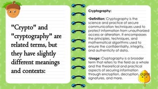 "Crypto" and
"cryptography" are
related terms, but
they have slightly
different meanings
and contexts:
Cryptography:
•Definition: Cryptography is the
science and practice of secure
communication techniques used to
protect information from unauthorized
access or alteration. It encompasses
the principles, techniques, and
mathematical algorithms used to
ensure the confidentiality, integrity,
and authenticity of data.
•Usage: Cryptography is a broader
term that refers to the field as a whole
and the theoretical and practical
aspects of securing information
through encryption, decryption, digital
signatures, and more.
 