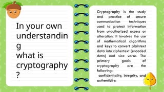 In your own
understandin
g
what is
cryptography
?
Cryptography is the study
and practice of secure
communication techniques
used to protect information
from unauthorized access or
alteration. It involves the use
of mathematical algorithms
and keys to convert plaintext
data into ciphertext (encoded
data) and vice versa. The
primary goals of
cryptography are the
following:
confidentiality, integrity, and
authenticity:
 