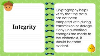 Integrity
Cryptography helps
verify that the data
has not been
tampered with during
transmission or storage.
If any unauthorized
changes are made to
the ciphertext, it
should become
evident.
 