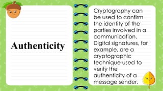 Authenticity
Cryptography can
be used to confirm
the identity of the
parties involved in a
communication.
Digital signatures, for
example, are a
cryptographic
technique used to
verify the
authenticity of a
message sender.
 