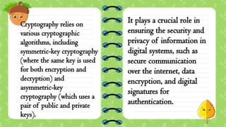 Cryptography relies on
various cryptographic
algorithms, including
symmetric-key cryptography
(where the same key is used
for both encryption and
decryption) and
asymmetric-key
cryptography (which uses a
pair of public and private
keys).
It plays a crucial role in
ensuring the security and
privacy of information in
digital systems, such as
secure communication
over the internet, data
encryption, and digital
signatures for
authentication.
 