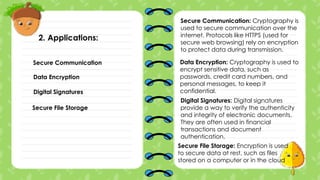 2. Applications:
Data Encryption
Secure Communication
Digital Signatures
Secure File Storage
Secure Communication: Cryptography is
used to secure communication over the
internet. Protocols like HTTPS (used for
secure web browsing) rely on encryption
to protect data during transmission.
Data Encryption: Cryptography is used to
encrypt sensitive data, such as
passwords, credit card numbers, and
personal messages, to keep it
confidential.
Digital Signatures: Digital signatures
provide a way to verify the authenticity
and integrity of electronic documents.
They are often used in financial
transactions and document
authentication.
Secure File Storage: Encryption is used
to secure data at rest, such as files
stored on a computer or in the cloud
 