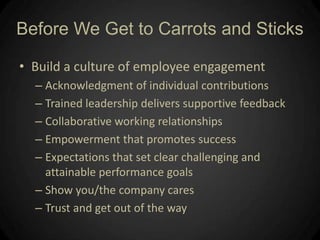 Build a culture of employee engagementAcknowledgment of individual contributionsTrained leadership delivers supportive feedbackCollaborative working relationshipsEmpowerment that promotes successExpectations that set clear challenging and attainable performance goalsShow you/the company caresTrust and get out of the way Before We Get to Carrots and Sticks