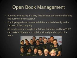 Open Book ManagementRunning a company in a way that focuses everyone on helping the business be successful.  Employee goals and accountabilities are tied directly to the success of the company.  All employees are taught the Critical Numbers and how THEY can make a difference – both individually and as part of a team.