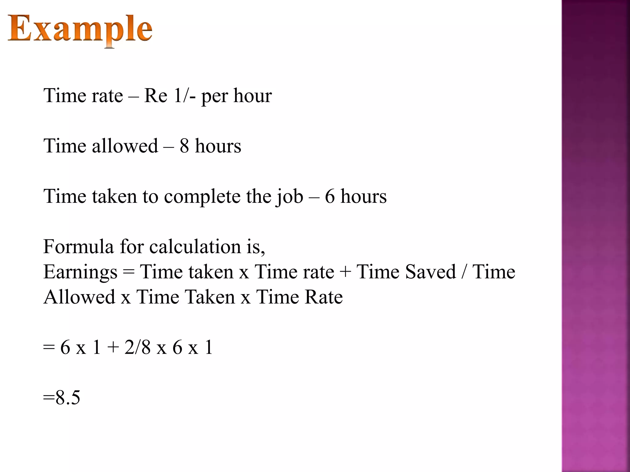 Time rate – Re 1/- per hour
Time allowed – 8 hours
Time taken to complete the job – 6 hours
Formula for calculation is,
Earnings = Time taken x Time rate + Time Saved / Time
Allowed x Time Taken x Time Rate
= 6 x 1 + 2/8 x 6 x 1
=8.5
 