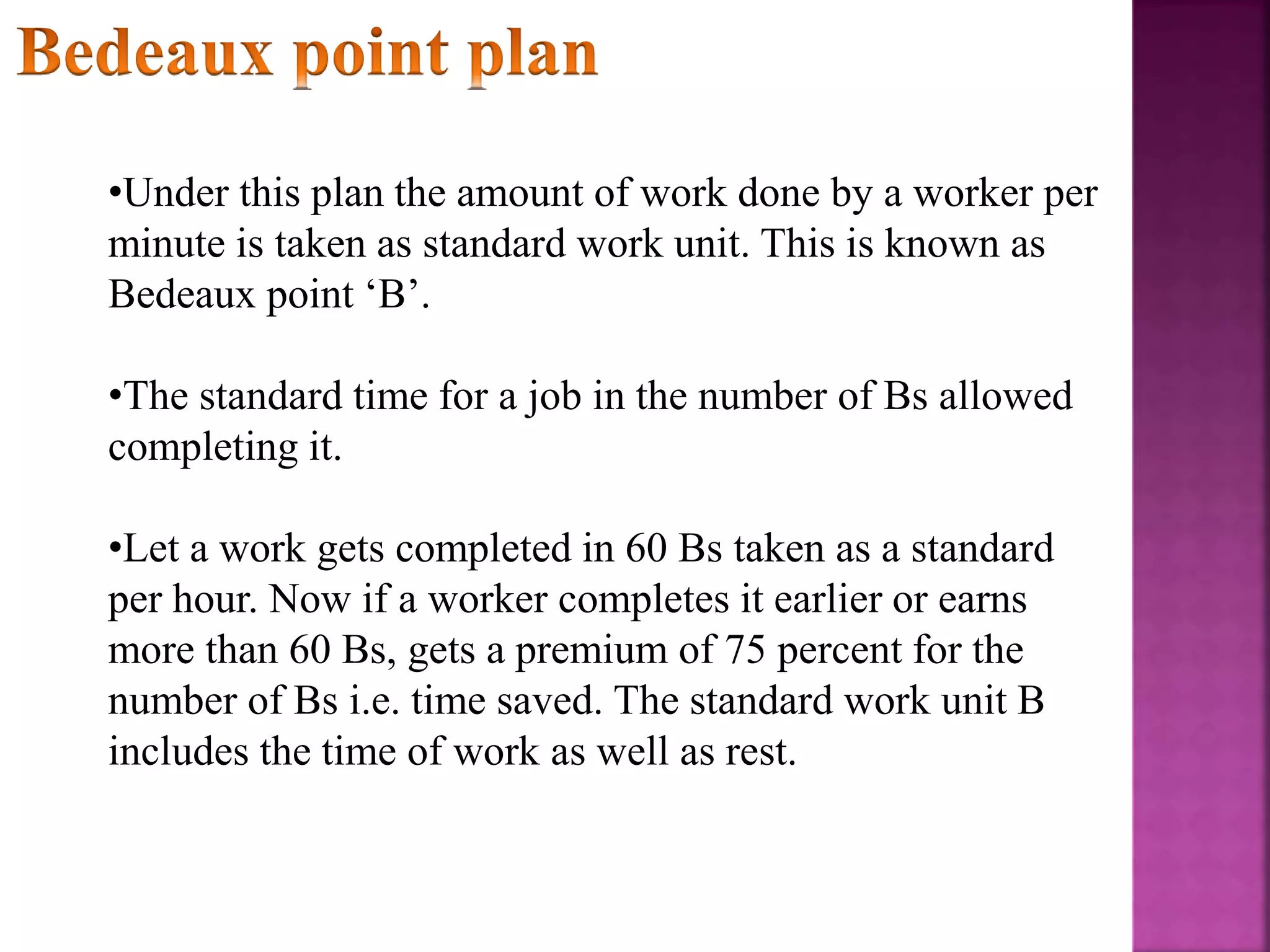 •Under this plan the amount of work done by a worker per
minute is taken as standard work unit. This is known as
Bedeaux point ‘B’.
•The standard time for a job in the number of Bs allowed
completing it.
•Let a work gets completed in 60 Bs taken as a standard
per hour. Now if a worker completes it earlier or earns
more than 60 Bs, gets a premium of 75 percent for the
number of Bs i.e. time saved. The standard work unit B
includes the time of work as well as rest.
 