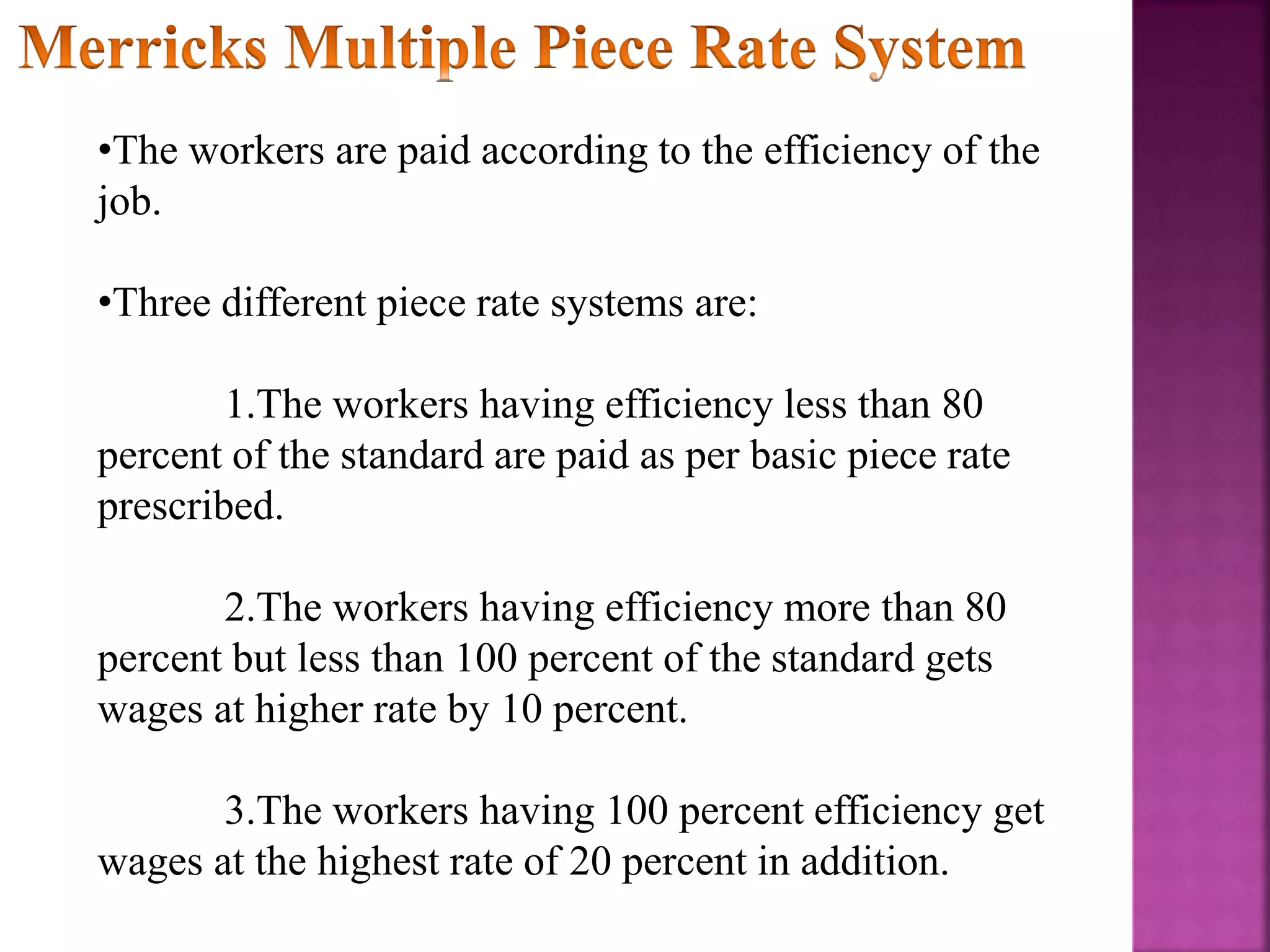 •The workers are paid according to the efficiency of the
job.
•Three different piece rate systems are:
1.The workers having efficiency less than 80
percent of the standard are paid as per basic piece rate
prescribed.
2.The workers having efficiency more than 80
percent but less than 100 percent of the standard gets
wages at higher rate by 10 percent.
3.The workers having 100 percent efficiency get
wages at the highest rate of 20 percent in addition.
 