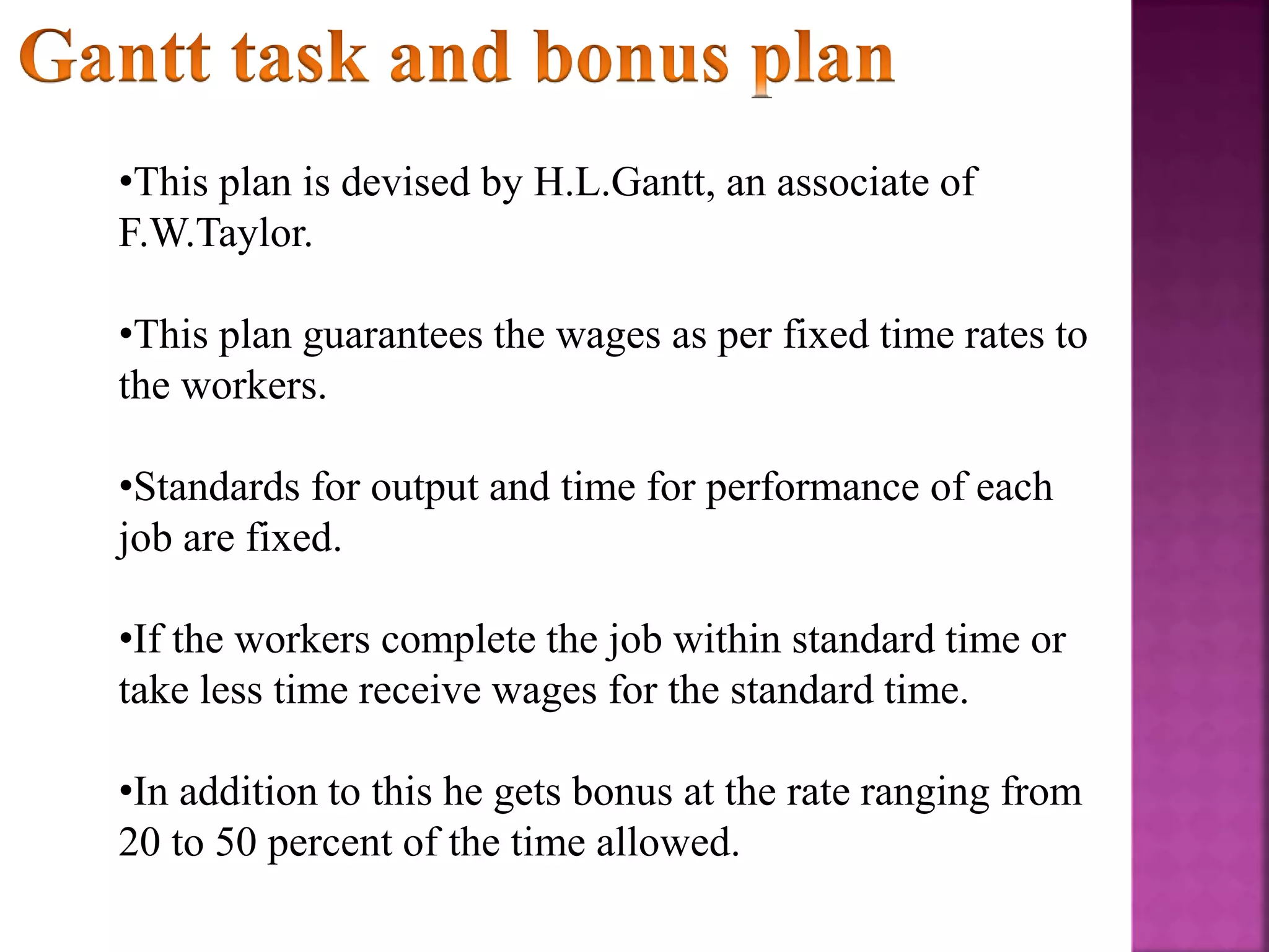 •This plan is devised by H.L.Gantt, an associate of
F.W.Taylor.
•This plan guarantees the wages as per fixed time rates to
the workers.
•Standards for output and time for performance of each
job are fixed.
•If the workers complete the job within standard time or
take less time receive wages for the standard time.
•In addition to this he gets bonus at the rate ranging from
20 to 50 percent of the time allowed.
 