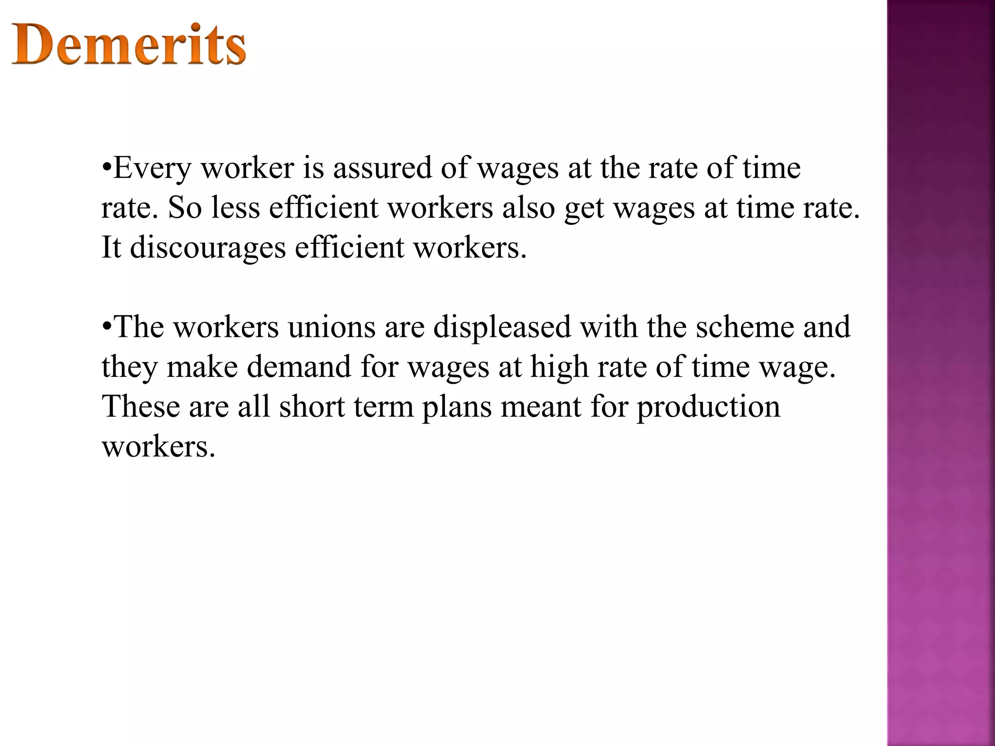 •Every worker is assured of wages at the rate of time
rate. So less efficient workers also get wages at time rate.
It discourages efficient workers.
•The workers unions are displeased with the scheme and
they make demand for wages at high rate of time wage.
These are all short term plans meant for production
workers.
 
