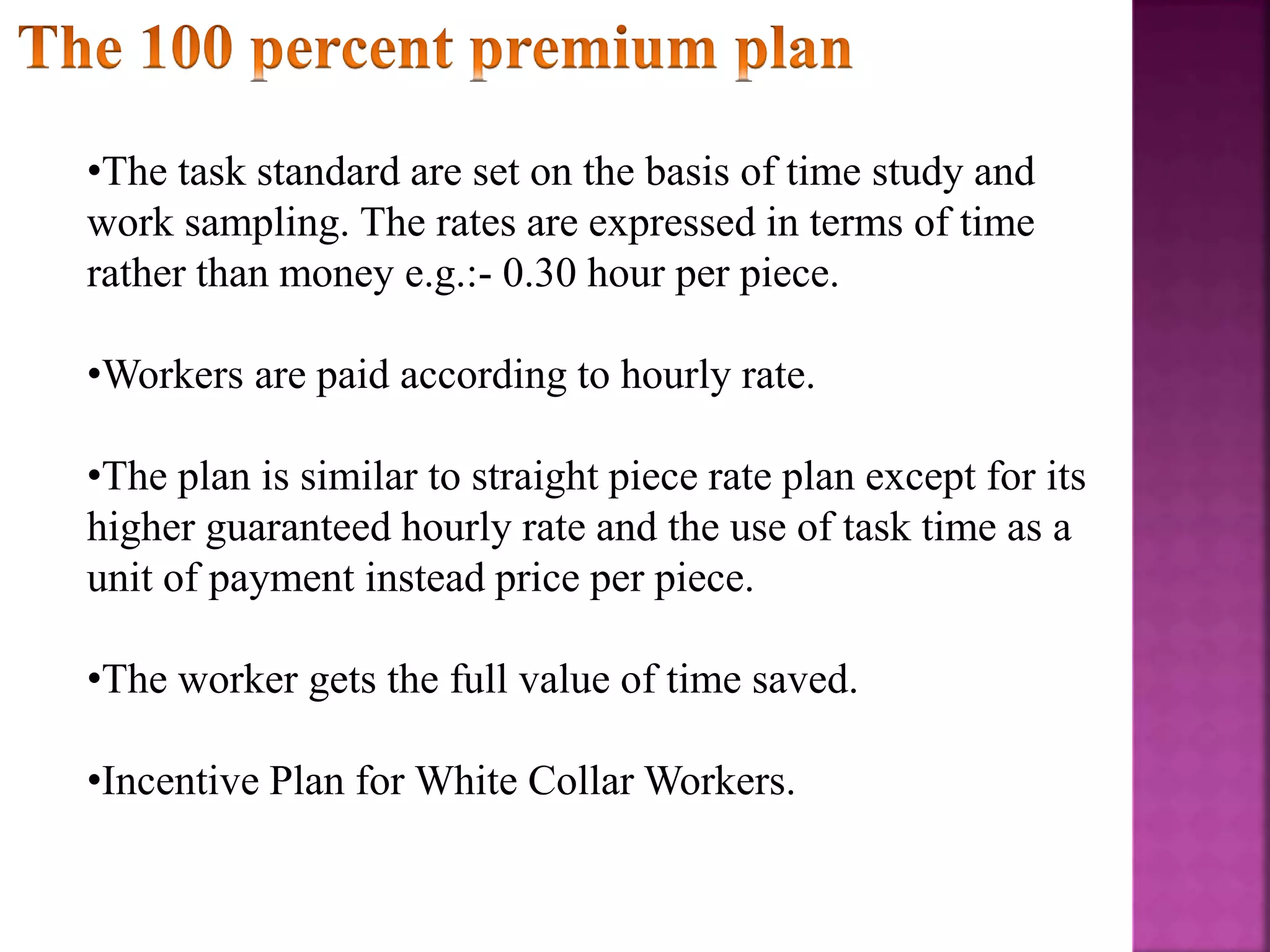 •The task standard are set on the basis of time study and
work sampling. The rates are expressed in terms of time
rather than money e.g.:- 0.30 hour per piece.
•Workers are paid according to hourly rate.
•The plan is similar to straight piece rate plan except for its
higher guaranteed hourly rate and the use of task time as a
unit of payment instead price per piece.
•The worker gets the full value of time saved.
•Incentive Plan for White Collar Workers.
 
