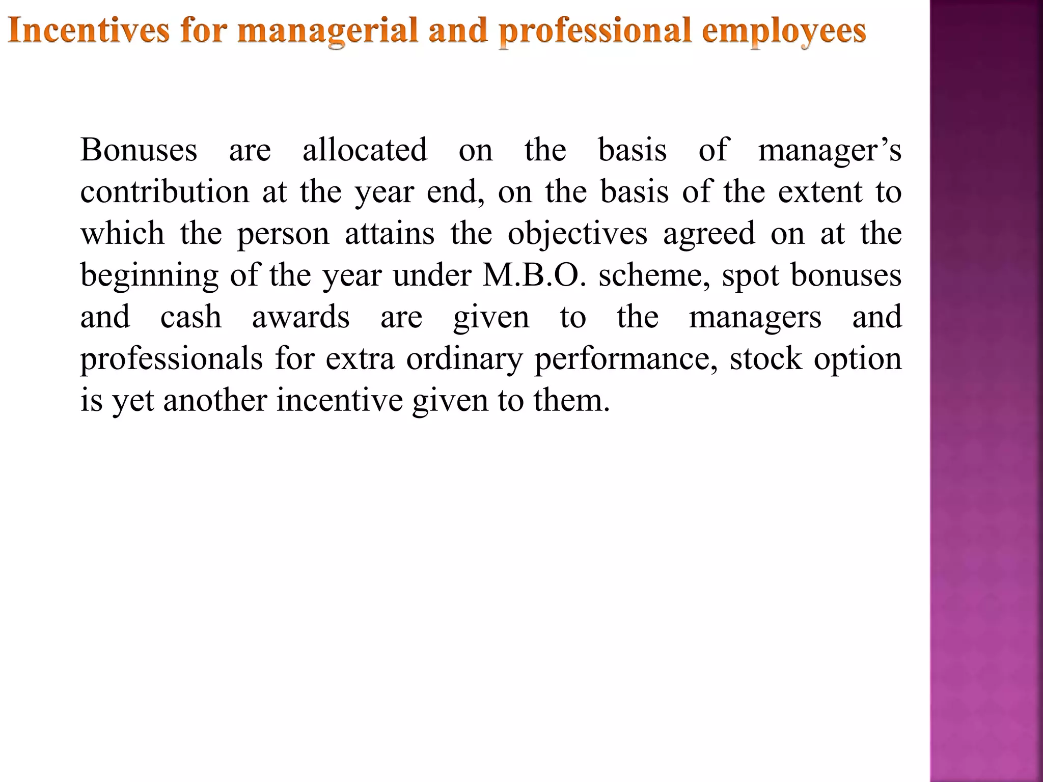 Bonuses are allocated on the basis of manager’s
contribution at the year end, on the basis of the extent to
which the person attains the objectives agreed on at the
beginning of the year under M.B.O. scheme, spot bonuses
and cash awards are given to the managers and
professionals for extra ordinary performance, stock option
is yet another incentive given to them.
 