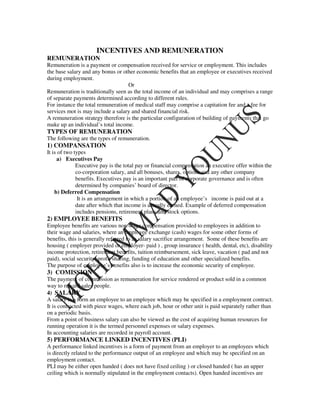 INCENTIVES AND REMUNERATION
REMUNERATION
Remuneration is a payment or compensation received for service or employment. This includes
the base salary and any bonus or other economic benefits that an employee or executives received
during employment.
                                    Or
Remuneration is traditionally seen as the total income of an individual and may comprises a range
of separate payments determined according to different rules.
For instance the total remuneration of medical staff may comprise a capitation fee and a fee for
services mot is may include a salary and shared financial risk.
A remuneration strategy therefore is the particular configuration of building of payments that go
make up an individual’s total income.
TYPES OF REMUNERATION
The following are the types of remuneration.
1) COMPANSATION
It is of two types
     a) Executives Pay
              Executive pay is the total pay or financial compensation an executive offer within the
              co-corporation salary, and all bonuses, shares, options and any other company
              benefits. Executives pay is an important part of corporate governance and is often
              determined by companies’ board of director.
    b) Deferred Compensation
               It is an arrangement in which a portion of an employee’s income is paid out at a
              date after which that income is actually earned. Example of deferred compensation
              includes pensions, retirement plans and stock options.
2) EMPLOYEE BENEFITS
Employee benefits are various non-wage compensation provided to employees in addition to
their wage and salaries, where an employee exchange (cash) wages for some other forms of
benefits, this is generally referred to as salary sacrifice arrangement. Some of these benefits are
housing ( employer provided or employer- paid ) , group insurance ( health, dental, etc), disability
income protection, retirement benefits, tuition reimbursement, sick leave, vacation ( pad and not
paid), social security, profit sharing, funding of education and other specialized benefits.
The purpose of employee’s benefits also is to increase the economic security of employee.
3) COMISSION
The payment of commission as remuneration for service rendered or product sold in a common
way to reward sales people.
4) SALARY
A salary is a form an employee to an employee which may be specified in a employment contract.
It is contracted with piece wages, where each job, hour or other unit is paid separately rather than
on a periodic basis.
From a point of business salary can also be viewed as the cost of acquiring human resources for
running operation it is the termed personnel expenses or salary expenses.
In accounting salaries are recorded in payroll account.
5) PERFORMANCE LINKED INCENTIVES (PLI)
A performance linked incentives is a form of payment from an employer to an employees which
is directly related to the performance output of an employee and which may be specified on an
employment contact.
PLI may be either open handed ( does not have fixed ceiling ) or closed handed ( has an upper
ceiling which is normally stipulated in the employment contacts). Open handed incentives are
 