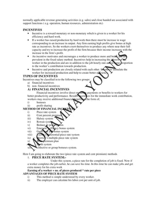 normally applicable revenue generating activities (e.g. sales) and close handed are associated with
support functions ( e.g. operation, human resources, administration etc)

INCENTIVES
    •   Incentive is a reward monetary or non-monetary which is given to a worker for his
        efficiency and hard work.
    •   If a worker has raised production by hard work then there must be increase in wage
        corresponding to an increase in output. Any firm earning high profits give bonus at high
        rate as incentives. So the workers exert themselves to produce any where near their full
        capacity and try to increase the profit of the firm because their income increases with the
        increase in the firm’s profit.
    •   An incentive motivates and encourages a worker to produce more and better and are
        prevalent in the fixed salary method. Incentives help in increasing the interest of the
        worker in the production and are in addition to the job hourly rate and in some proportion
        to the worker’s contribution towards production.
    •   Incentive and production are closely related with each other. Incentives stimulate the
        worker for increased production and help to create better efficiency.
TYPES OF INCENTIVES
Incentives may be classified in to the following two groups:
    a) financial incentives
    b) non- financial incentives
    A) FINANCIAL INCENTIVES
           Financial incentives involve direct monetary payments or benefits to workers for
  better productivity and performance. Besides incentives for the immediate work contribution,
  workers may receive additional financial benefits in the form of;
  i)       bonuses
  ii)      profit sharing
METHOD OF FINANCIAL INCENTIVES
  i)       Piece rate system
  ii)      Cent percent premium
  iii)     Halsey system
  iv)      Rowan system
  v)       Bedaux or point system
  vi)      Emerson’s effiency bonus system
  vii)     Gantt task and bonus system
  viii)    Taylor’s differential piece rate system
  ix)      Merrick’s multiple piece rate system
  x)       Weir premium plan
  xi)      Barth system
  xii)     collective or group bonuses system.

Here I am going to elaborate the two (piece rate system and cent premium) methods
   1. PIECE RATE SYSTEM:-
                        Under this system, a piece rate for the completion of job is fixed. Now if
   a worker completes the job earlier, he can save his time. In this time he can make jobs and get
   extra money for his extra work
   Earning of a worker = no. of pieces produced * rate per piece
ADVANTAGES OF PIECE RATE SYSTEM
   i)      This method is simple understood by every worker.
   ii)     The employer can calculate his labor cost per unit of job.
 