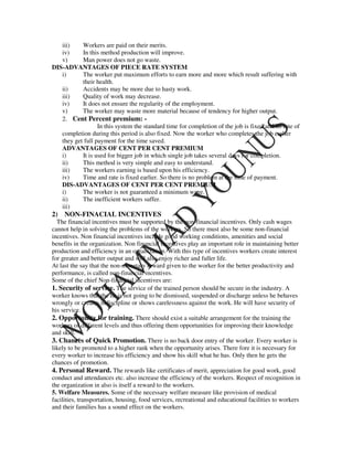 iii)    Workers are paid on their merits.
   iv)     In this method production will improve.
   v)      Man power does not go waste.
DIS-ADVANTAGES OF PIECE RATE SYSTEM
   i)      The worker put maximum efforts to earn more and more which result suffering with
           their health.
   ii)     Accidents may be more due to hasty work.
   iii)    Quality of work may decrease.
   iv)     It does not ensure the regularity of the employment.
   v)      The worker may waste more material because of tendency for higher output.
   2. Cent Percent premium: -
                  In this system the standard time for completion of the job is fixed and its rate of
   completion during this period is also fixed. Now the worker who completes the job earlier
   they get full payment for the time saved.
   ADVANTAGES OF CENT PER CENT PREMIUM
   i)      It is used for bigger job in which single job takes several days for completion.
   ii)     This method is very simple and easy to understand.
   iii)    The workers earning is based upon his efficiency.
   iv)     Time and rate is fixed earlier. So there is no problem at the time of payment.
   DIS-ADVANTAGES OF CENT PER CENT PREMIUM
   i)      The worker is not guaranteed a minimum wage.
   ii)     The inefficient workers suffer.
   iii)
2) NON-FINACIAL INCENTIVES
  The financial incentives must be supported by the non-financial incentives. Only cash wages
cannot help in solving the problems of the workers. So there must also be some non-financial
incentives. Non financial incentives include good working conditions, amenities and social
benefits in the organization. Non financial incentives play an important role in maintaining better
production and efficiency in an organization. With this type of incentives workers create interest
for greater and better output and will also enjoy richer and fuller life.
At last the say that the non-monetary reward given to the worker for the better productivity and
performance, is called non-financial incentives.
Some of the chief Non-financial incentives are:
1. Security of service. The service of the trained person should be secure in the industry. A
worker knows that the he is not going to be dismissed, suspended or discharge unless he behaves
wrongly or creates indiscipline or shows carelessness against the work. He will have security of
his service.
2. Opportunity for training. There should exist a suitable arrangement for the training the
workers of different levels and thus offering them opportunities for improving their knowledge
and skill.
3. Chances of Quick Promotion. There is no back door entry of the worker. Every worker is
likely to be promoted to a higher rank when the opportunity arises. There fore it is necessary for
every worker to increase his efficiency and show his skill what he has. Only then he gets the
chances of promotion.
4. Personal Reward. The rewards like certificates of merit, appreciation for good work, good
conduct and attendances etc. also increase the efficiency of the workers. Respect of recognition in
the organization in also is itself a reward to the workers.
5. Welfare Measures. Some of the necessary welfare measure like provision of medical
facilities, transportation, housing, food services, recreational and educational facilities to workers
and their families has a sound effect on the workers.
 