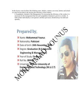 In the factory some facilities like drinking water, shelters, canteen, rest room, latrines and urinals
etc must be provided to the increase the efficiency of the workers.
     6. Sympathetic Attitude of the Management. For increasing the efficiency of the worker it is
     necessary for the management that fair and sympathetic treatment is given to a worker. A
     faith in their individuality is not ignored and their grievances should always be redressed
     speedily.
 