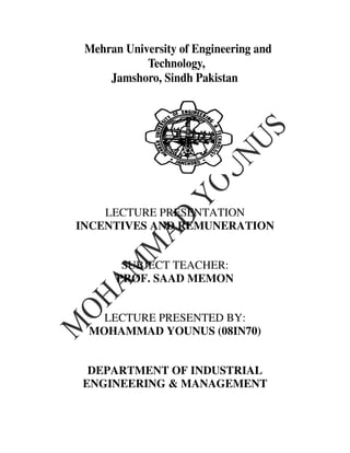 Mehran University of Engineering and
            Technology,
     Jamshoro, Sindh Pakistan




    LECTURE PRESENTATION
INCENTIVES AND REMUNERATION


        SUBJECT TEACHER:
       PROF. SAAD MEMON


   LECTURE PRESENTED BY:
 MOHAMMAD YOUNUS (08IN70)


 DEPARTMENT OF INDUSTRIAL
ENGINEERING & MANAGEMENT
 