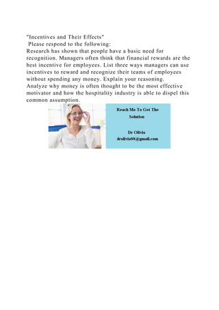 "Incentives and Their Effects"
Please respond to the following:
Research has shown that people have a basic need for
recognition. Managers often think that financial rewards are the
best incentive for employees. List three ways managers can use
incentives to reward and recognize their teams of employees
without spending any money. Explain your reasoning.
Analyze why money is often thought to be the most effective
motivator and how the hospitality industry is able to dispel this
common assumption.
 