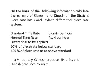 On the basis of the following information calculate
the earning of Ganesh and Dinesh on the Straight
Piece rate basis and Taylor’s differential piece rate
system.
Standard Time Rate 8 units per hour
Normal Time Rate Rs. 4 per hour
Differential to be applied
80% of piece rate below standard
120 % of piece rate at or above standard
In a 9 hour day, Ganesh produces 54 units and
Dinesh produces 75 units.
 