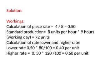 Solution:
Workings:
Calculation of piece rate = 4 / 8 = 0.50
Standard production= 8 units per hour * 9 hours
(working day) = 72 units
Calculation of rate lower and higher rate:
Lower rate 0.50 * 80/100 = 0.40 per unit
Higher rate = 0. 50 * 120 /100 = 0.60 per unit
 